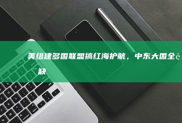 美组建多国联盟搞「红海护航」，中东大国全部缺席，什么原因？中东大国的缺席对联盟行动有何影响？